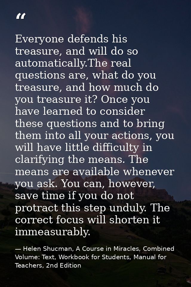Everyone defends his treasure, and will do so automatically.The real questions are, what do you treasure, and how much d — Helen Shucman, A Course in Miracles, Combined Volume: Text, Workbook for Students, Manual for Teachers, 2nd Edition