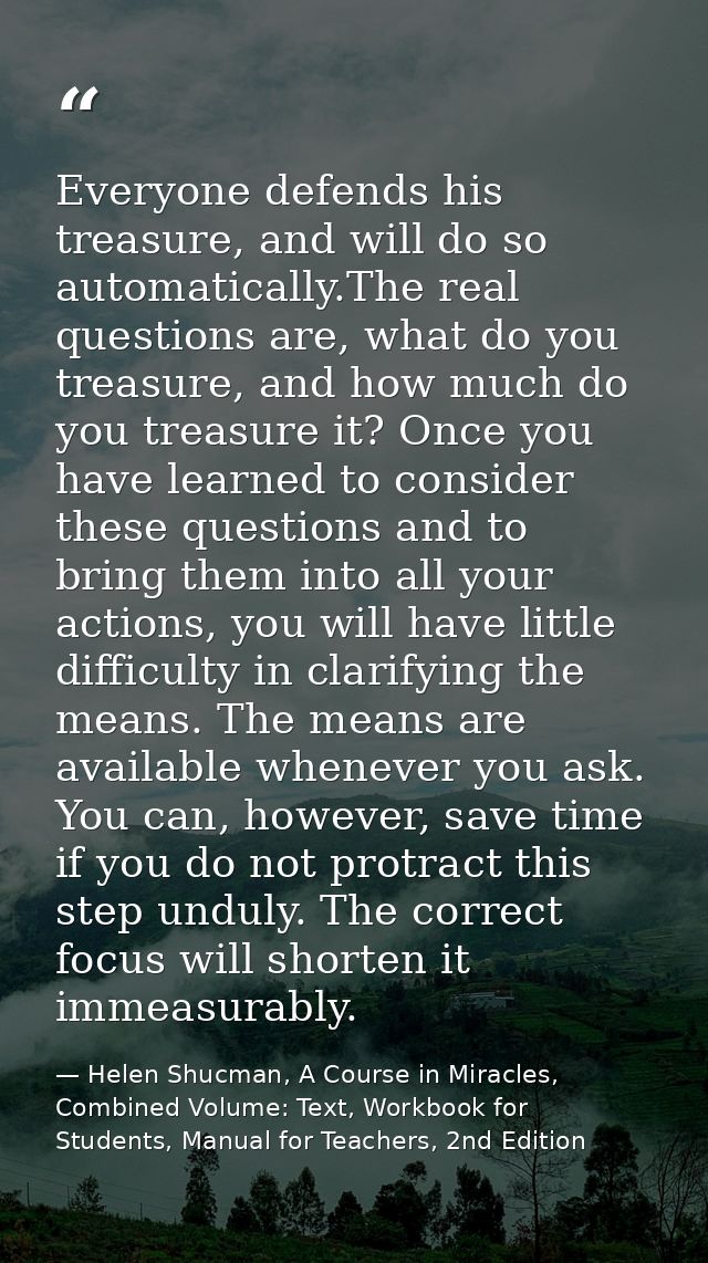 Everyone defends his treasure, and will do so automatically.The real questions are, what do you treasure, and how much d — Helen Shucman, A Course in Miracles, Combined Volume: Text, Workbook for Students, Manual for Teachers, 2nd Edition