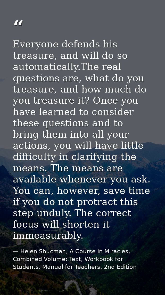 Everyone defends his treasure, and will do so automatically.The real questions are, what do you treasure, and how much d — Helen Shucman, A Course in Miracles, Combined Volume: Text, Workbook for Students, Manual for Teachers, 2nd Edition