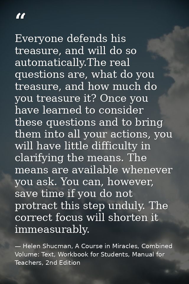 Everyone defends his treasure, and will do so automatically.The real questions are, what do you treasure, and how much d — Helen Shucman, A Course in Miracles, Combined Volume: Text, Workbook for Students, Manual for Teachers, 2nd Edition