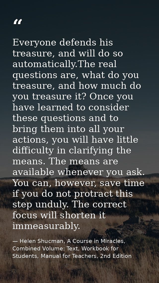 Everyone defends his treasure, and will do so automatically.The real questions are, what do you treasure, and how much d — Helen Shucman, A Course in Miracles, Combined Volume: Text, Workbook for Students, Manual for Teachers, 2nd Edition