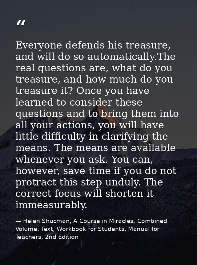Everyone defends his treasure, and will do so automatically.The real questions are, what do you treasure, and how much d — Helen Shucman, A Course in Miracles, Combined Volume: Text, Workbook for Students, Manual for Teachers, 2nd Edition