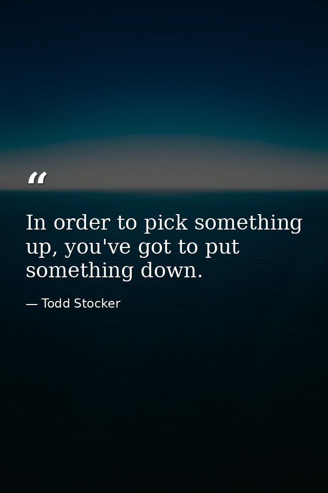 In order to pick something up, you've got to put something down. — Todd Stocker