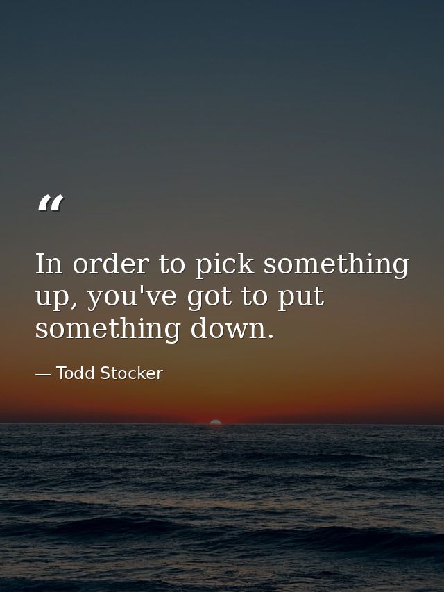 In order to pick something up, you've got to put something down. — Todd Stocker