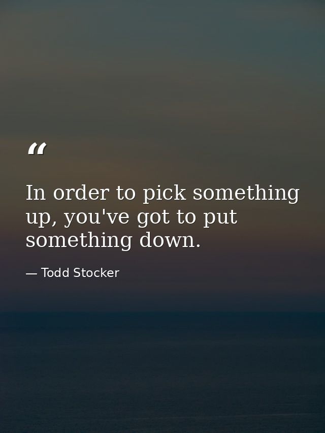In order to pick something up, you've got to put something down. — Todd Stocker