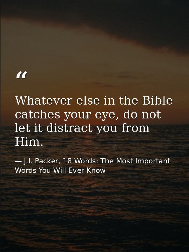 Whatever else in the Bible catches your eye, do not let it distract you from Him. — J.I. Packer, 18 Words: The Most Important Words You Will Ever Know