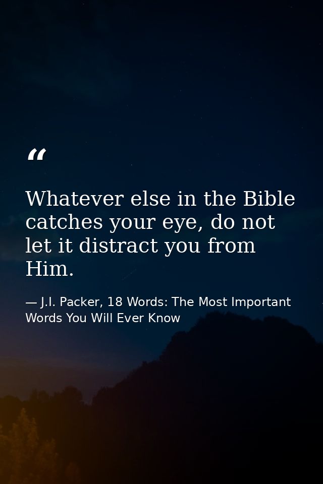 Whatever else in the Bible catches your eye, do not let it distract you from Him. — J.I. Packer, 18 Words: The Most Important Words You Will Ever Know