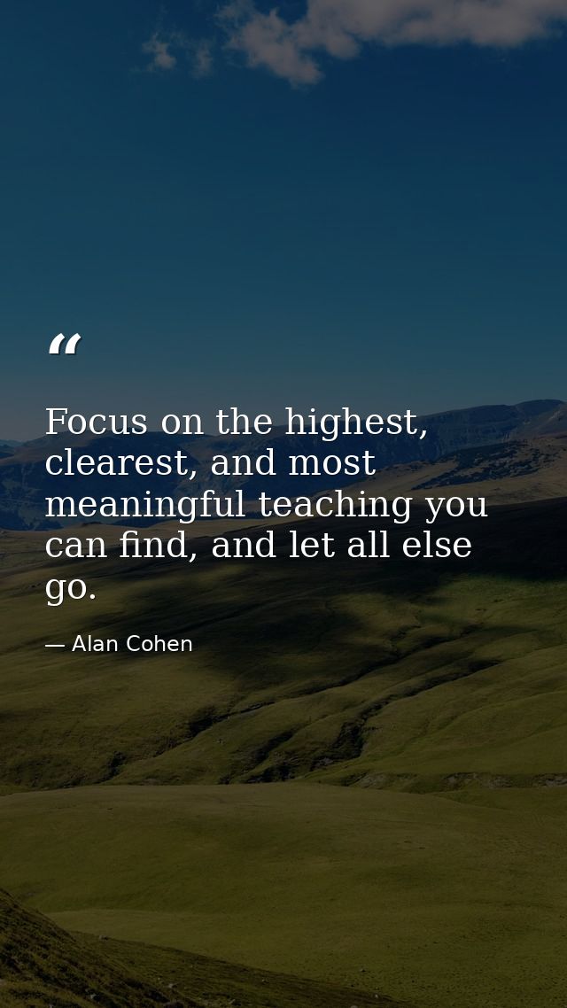Focus on the highest, clearest, and most meaningful teaching you can find, and let all else go. — Alan Cohen