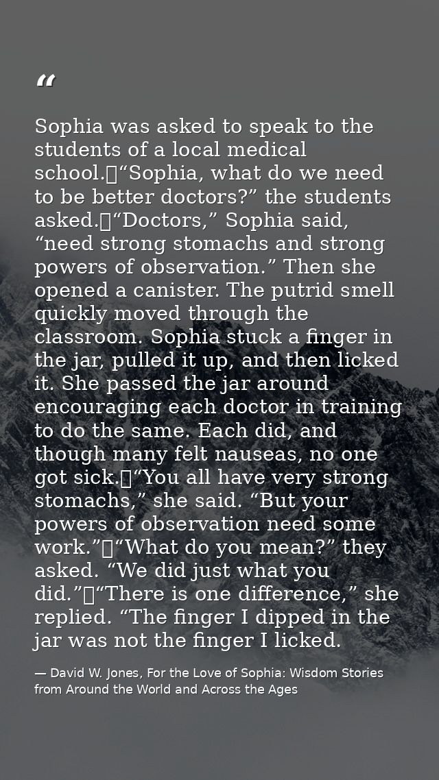 Sophia was asked to speak to the students of a local medical school.	“Sophia, what do we need to be better doctors?” the — David W. Jones, For the Love of Sophia: Wisdom Stories from Around the World and Across the Ages