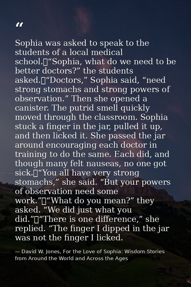 Sophia was asked to speak to the students of a local medical school.	“Sophia, what do we need to be better doctors?” the — David W. Jones, For the Love of Sophia: Wisdom Stories from Around the World and Across the Ages