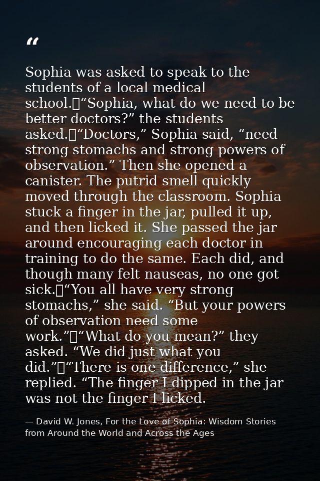 Sophia was asked to speak to the students of a local medical school.	“Sophia, what do we need to be better doctors?” the — David W. Jones, For the Love of Sophia: Wisdom Stories from Around the World and Across the Ages