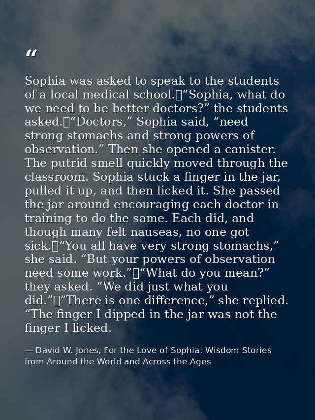 Sophia was asked to speak to the students of a local medical school.	“Sophia, what do we need to be better doctors?” the — David W. Jones, For the Love of Sophia: Wisdom Stories from Around the World and Across the Ages