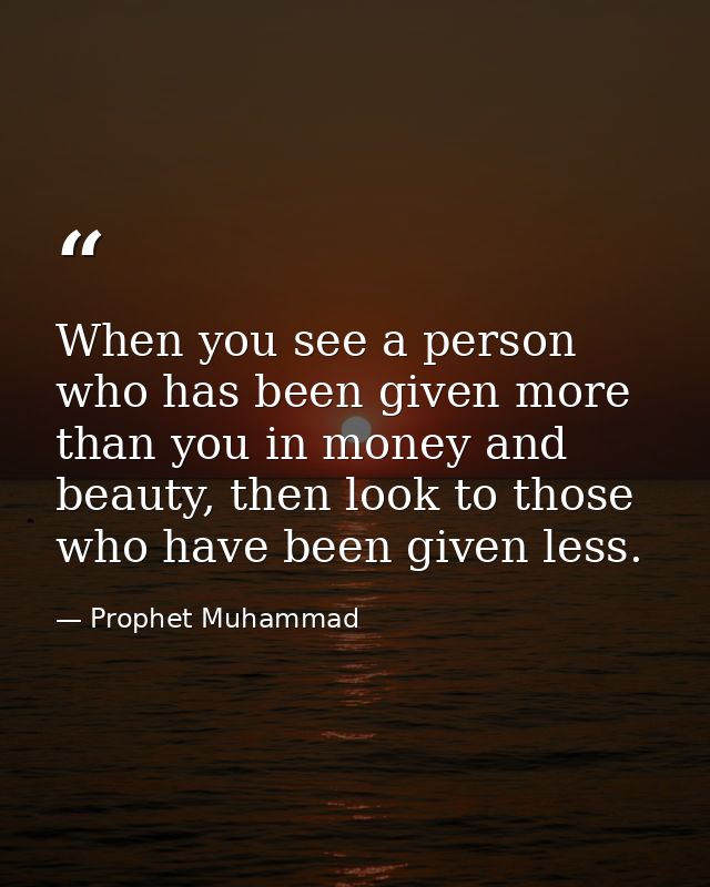 When you see a person who has been given more than you in money and beauty, then look to those who have been given less. — Prophet Muhammad