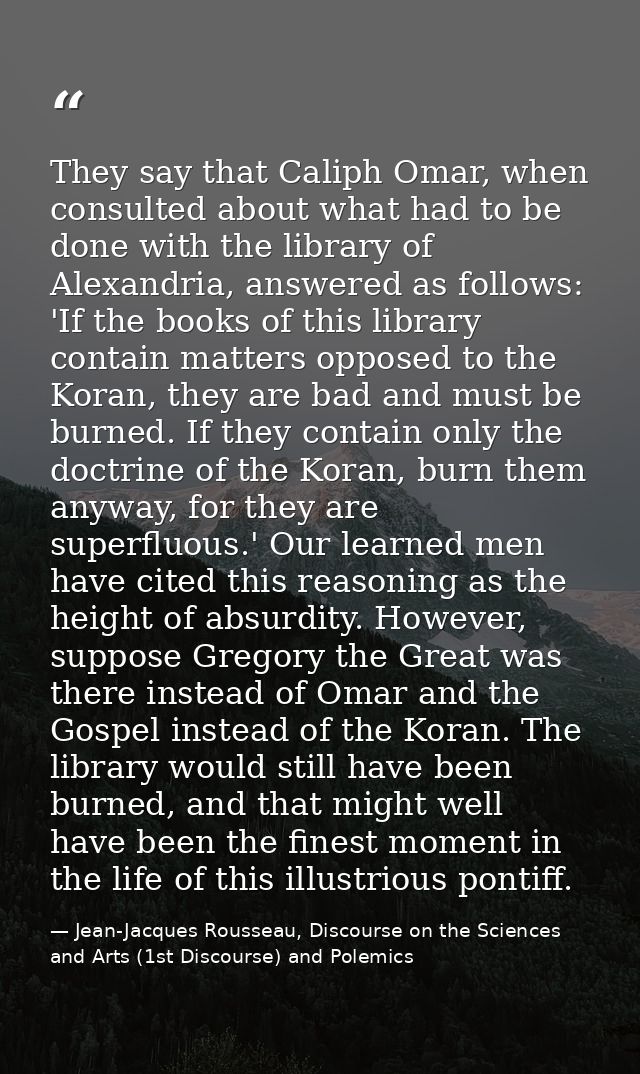 They say that Caliph Omar, when consulted about what had to be done with the library of Alexandria, answered as follows: — Jean-Jacques Rousseau, Discourse on the Sciences and Arts (1st Discourse) and Polemics