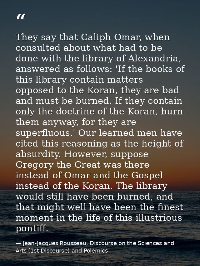 They say that Caliph Omar, when consulted about what had to be done with the library of Alexandria, answered as follows: — Jean-Jacques Rousseau, Discourse on the Sciences and Arts (1st Discourse) and Polemics