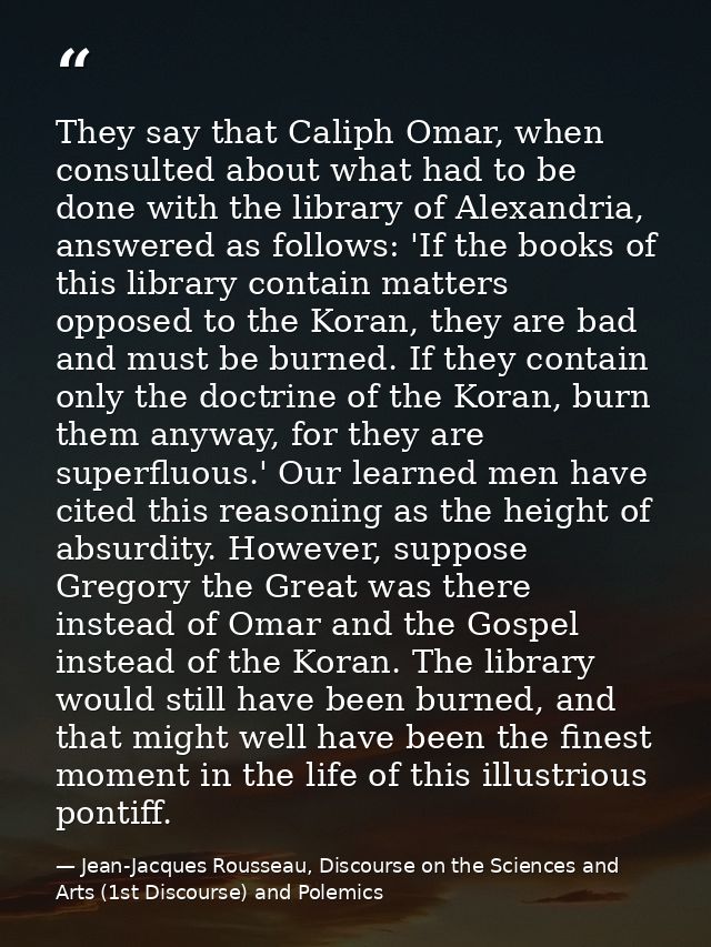They say that Caliph Omar, when consulted about what had to be done with the library of Alexandria, answered as follows: — Jean-Jacques Rousseau, Discourse on the Sciences and Arts (1st Discourse) and Polemics