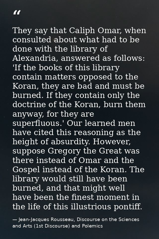 They say that Caliph Omar, when consulted about what had to be done with the library of Alexandria, answered as follows: — Jean-Jacques Rousseau, Discourse on the Sciences and Arts (1st Discourse) and Polemics