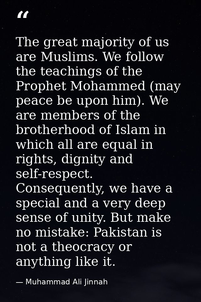 The great majority of us are Muslims. We follow the teachings of the Prophet Mohammed (may peace be upon him). We are me — Muhammad Ali Jinnah