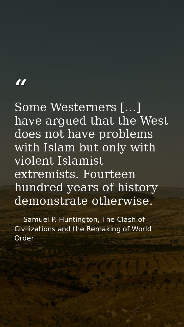 Some Westerners […] have argued that the West does not have problems with Islam but only with violent Islamist extremist — Samuel P. Huntington, The Clash of Civilizations and the Remaking of World Order