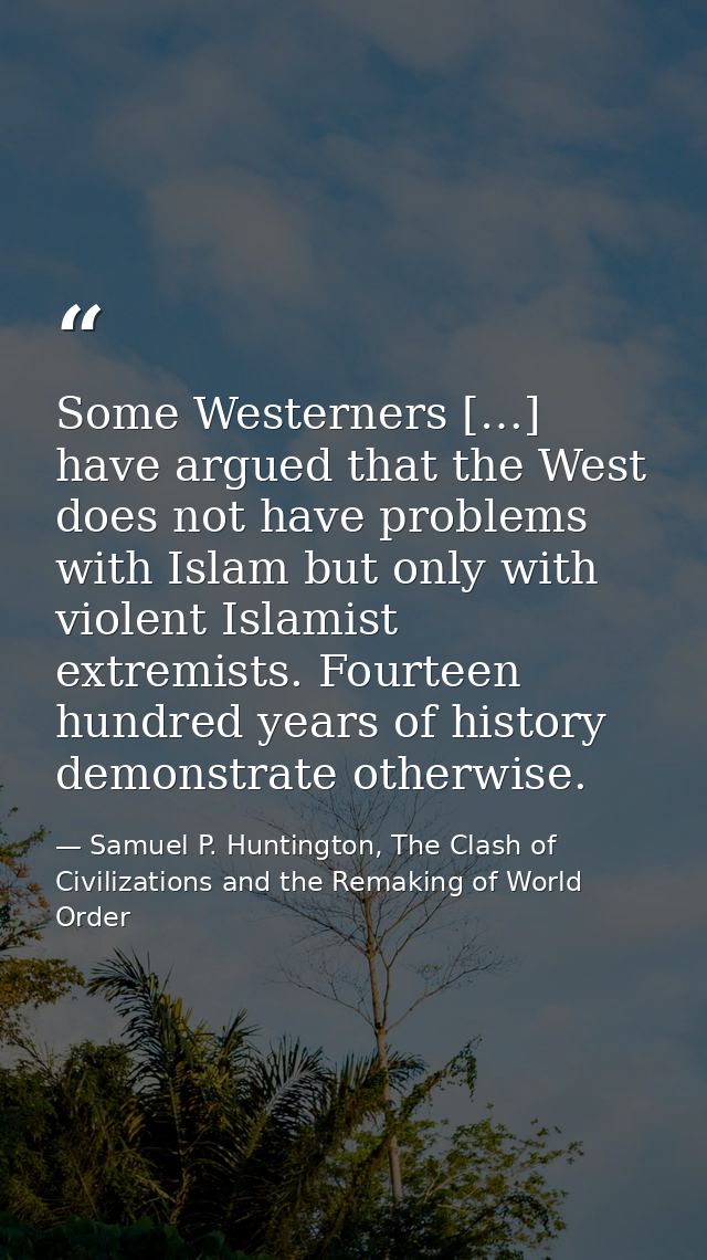 Some Westerners […] have argued that the West does not have problems with Islam but only with violent Islamist extremist — Samuel P. Huntington, The Clash of Civilizations and the Remaking of World Order