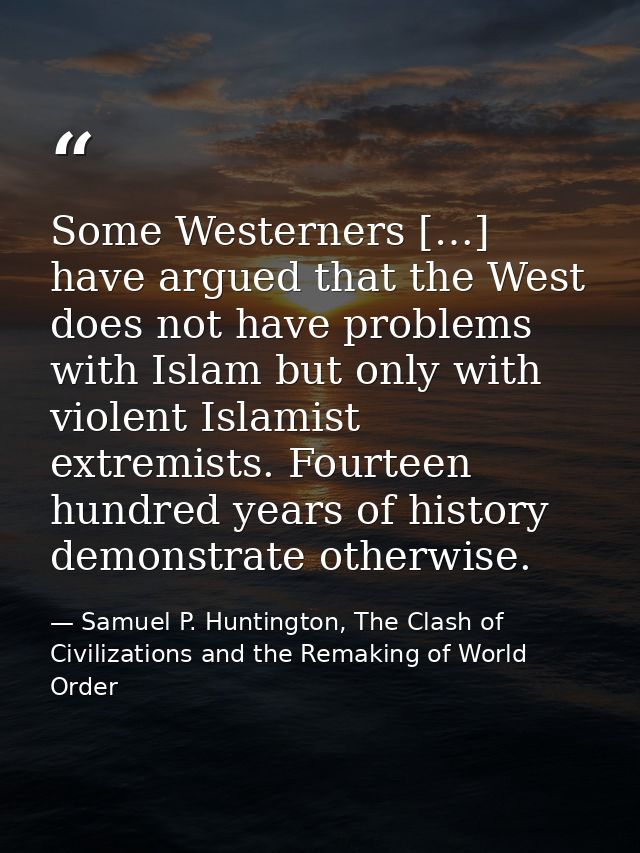 Some Westerners […] have argued that the West does not have problems with Islam but only with violent Islamist extremist — Samuel P. Huntington, The Clash of Civilizations and the Remaking of World Order