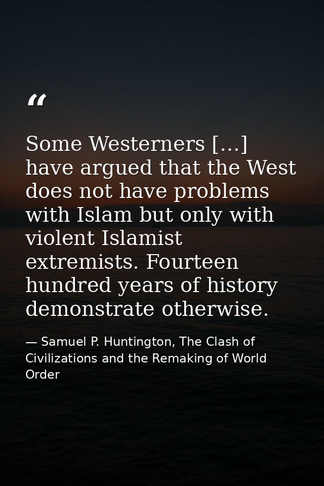 Some Westerners […] have argued that the West does not have problems with Islam but only with violent Islamist extremist — Samuel P. Huntington, The Clash of Civilizations and the Remaking of World Order