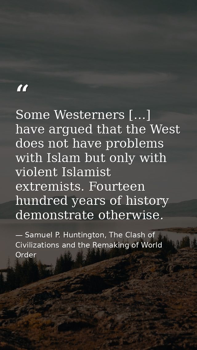 Some Westerners […] have argued that the West does not have problems with Islam but only with violent Islamist extremist — Samuel P. Huntington, The Clash of Civilizations and the Remaking of World Order