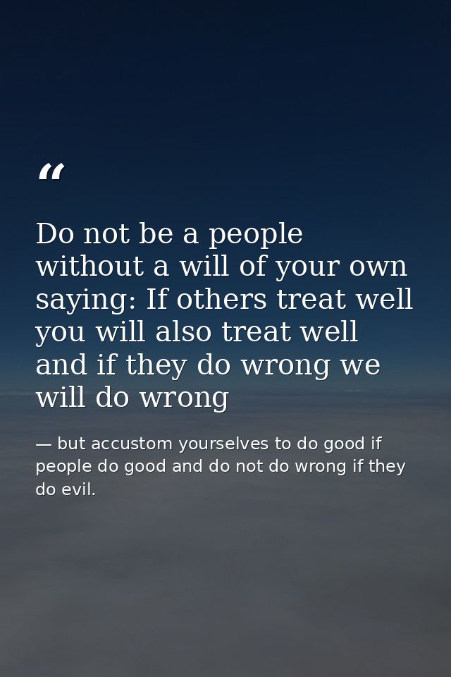Do not be a people without a will of your own saying: If others treat well you will also treat well and if they do wrong — but accustom yourselves to do good if people do good and do not do wrong if they do evil.