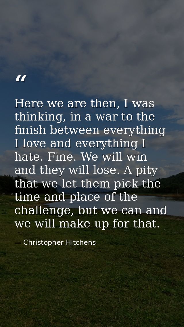 Here we are then, I was thinking, in a war to the finish between everything I love and everything I hate. Fine. We will  — Christopher Hitchens