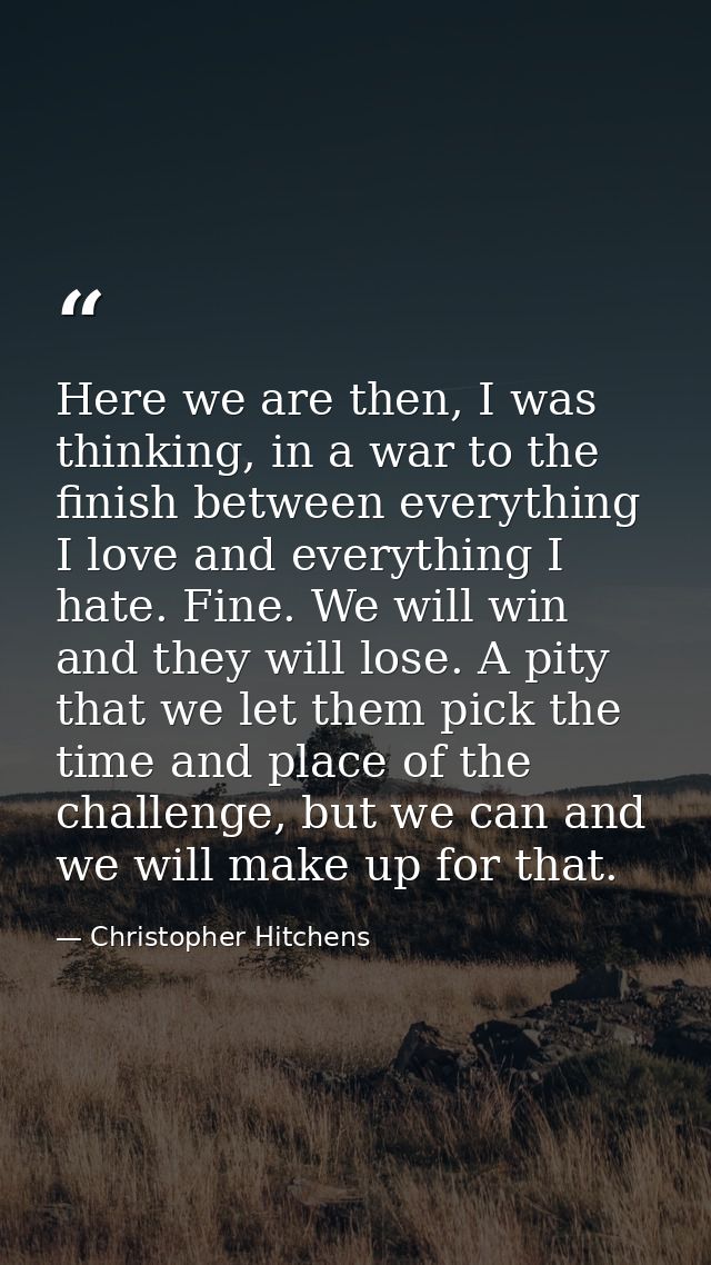 Here we are then, I was thinking, in a war to the finish between everything I love and everything I hate. Fine. We will  — Christopher Hitchens