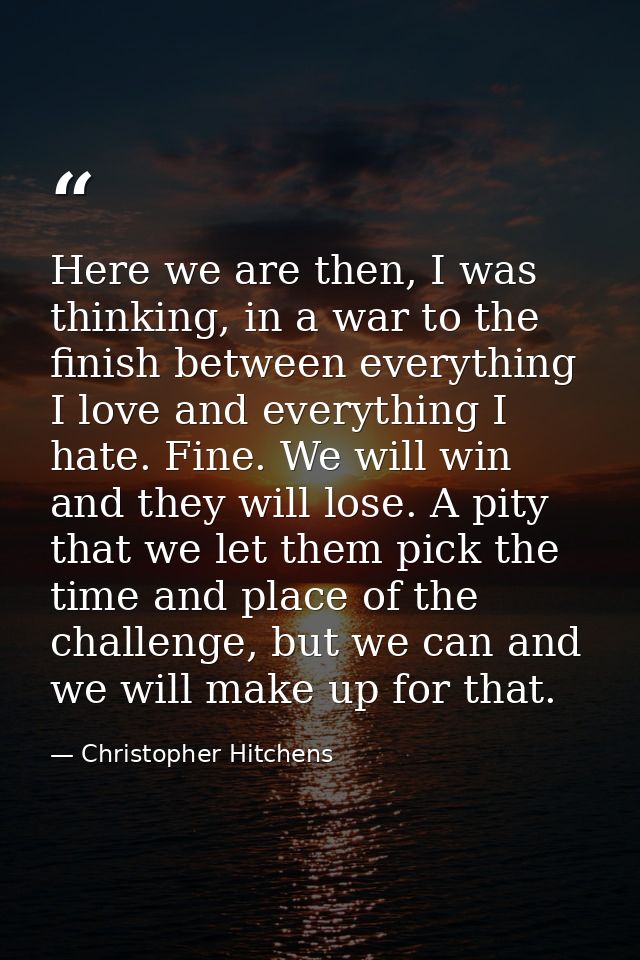 Here we are then, I was thinking, in a war to the finish between everything I love and everything I hate. Fine. We will  — Christopher Hitchens