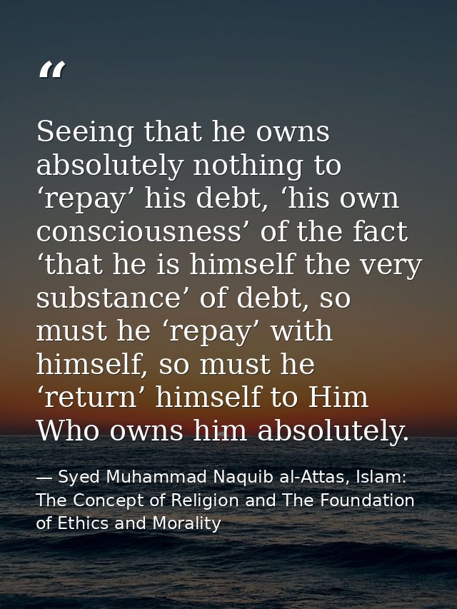 Seeing that he owns absolutely nothing to ‘repay’ his debt, ‘his own consciousness’ of the fact ‘that he is himself the  — Syed Muhammad Naquib al-Attas, Islam: The Concept of Religion and The Foundation of Ethics and Morality