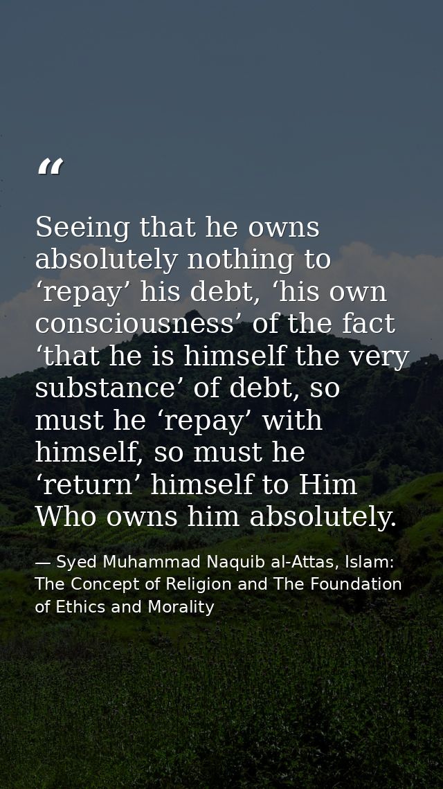 Seeing that he owns absolutely nothing to ‘repay’ his debt, ‘his own consciousness’ of the fact ‘that he is himself the  — Syed Muhammad Naquib al-Attas, Islam: The Concept of Religion and The Foundation of Ethics and Morality