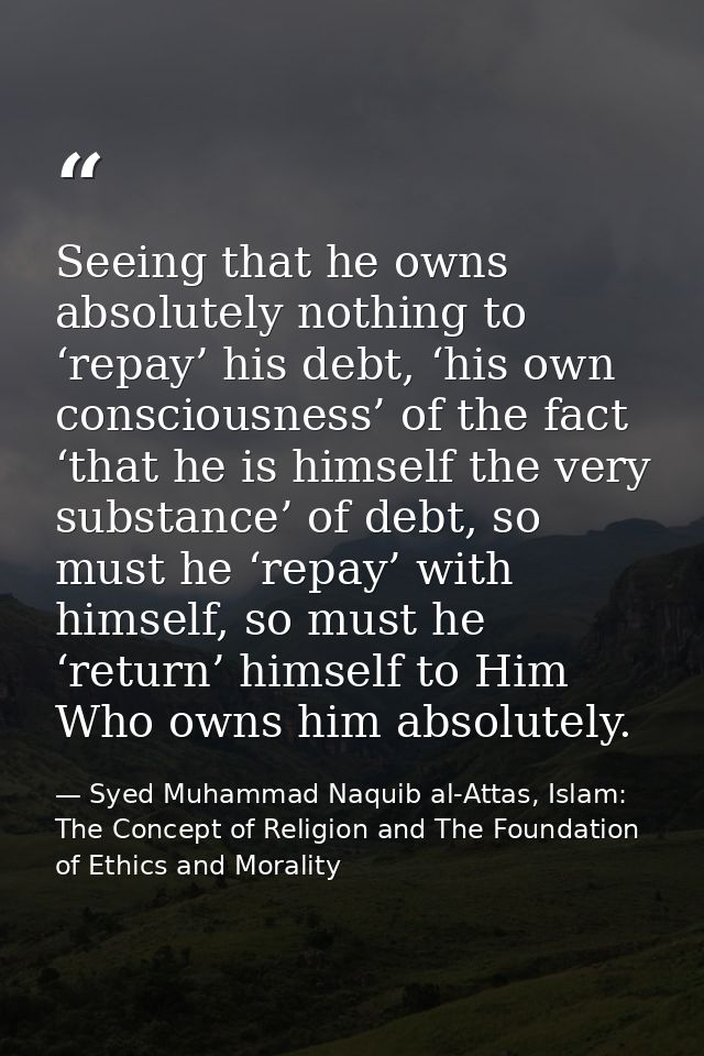 Seeing that he owns absolutely nothing to ‘repay’ his debt, ‘his own consciousness’ of the fact ‘that he is himself the  — Syed Muhammad Naquib al-Attas, Islam: The Concept of Religion and The Foundation of Ethics and Morality