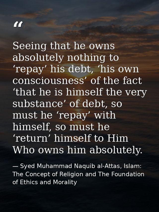 Seeing that he owns absolutely nothing to ‘repay’ his debt, ‘his own consciousness’ of the fact ‘that he is himself the  — Syed Muhammad Naquib al-Attas, Islam: The Concept of Religion and The Foundation of Ethics and Morality