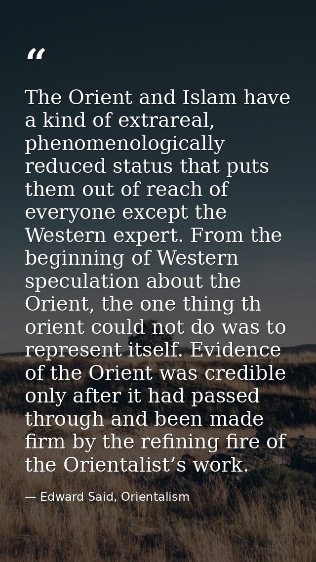 The Orient and Islam have a kind of extrareal, phenomenologically reduced status that puts them out of reach of everyone — Edward Said, Orientalism