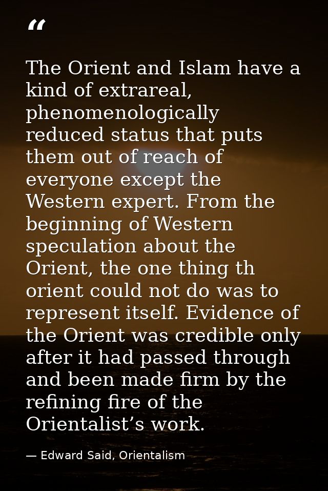 The Orient and Islam have a kind of extrareal, phenomenologically reduced status that puts them out of reach of everyone — Edward Said, Orientalism
