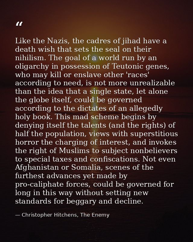 Like the Nazis, the cadres of jihad have a death wish that sets the seal on their nihilism. The goal of a world run by a — Christopher Hitchens, The Enemy