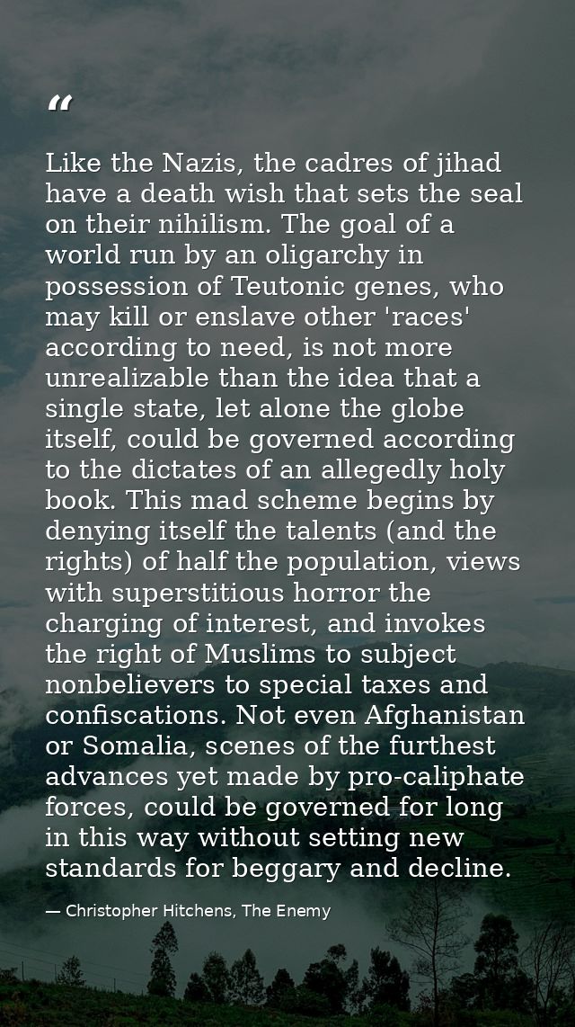 Like the Nazis, the cadres of jihad have a death wish that sets the seal on their nihilism. The goal of a world run by a — Christopher Hitchens, The Enemy