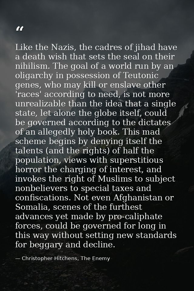 Like the Nazis, the cadres of jihad have a death wish that sets the seal on their nihilism. The goal of a world run by a — Christopher Hitchens, The Enemy