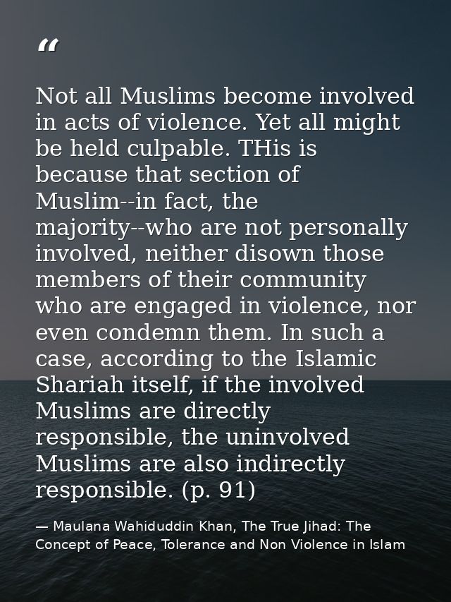 Not all Muslims become involved in acts of violence. Yet all might be held culpable. THis is because that section of Mus — Maulana Wahiduddin Khan, The True Jihad: The Concept of Peace, Tolerance and Non Violence in Islam