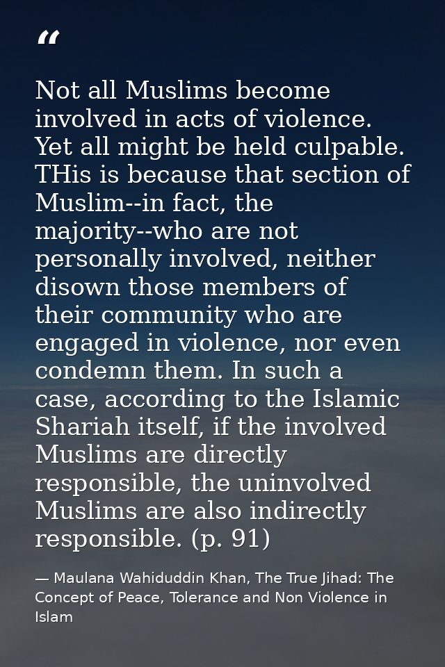 Not all Muslims become involved in acts of violence. Yet all might be held culpable. THis is because that section of Mus — Maulana Wahiduddin Khan, The True Jihad: The Concept of Peace, Tolerance and Non Violence in Islam