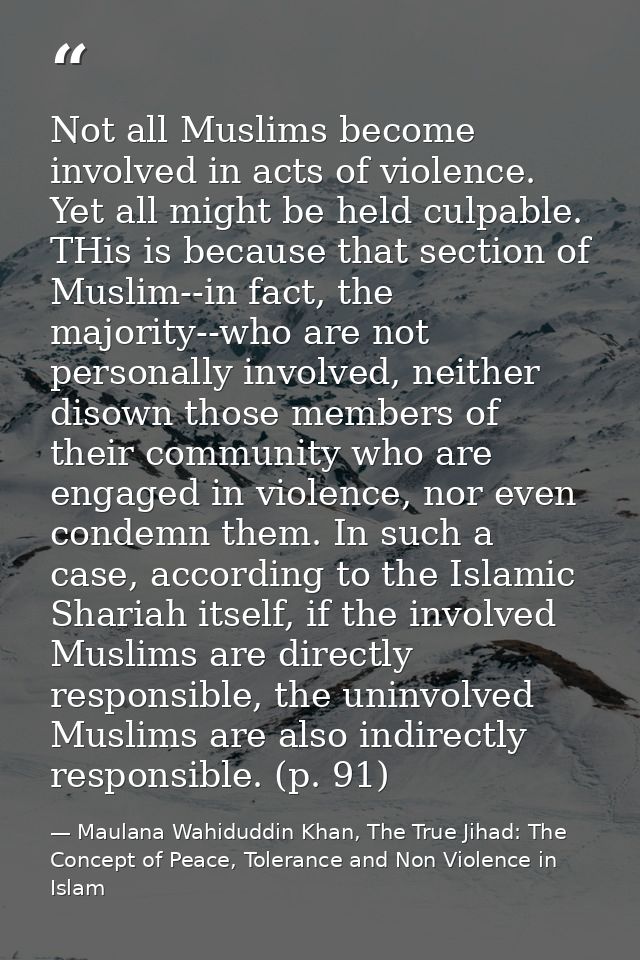Not all Muslims become involved in acts of violence. Yet all might be held culpable. THis is because that section of Mus — Maulana Wahiduddin Khan, The True Jihad: The Concept of Peace, Tolerance and Non Violence in Islam