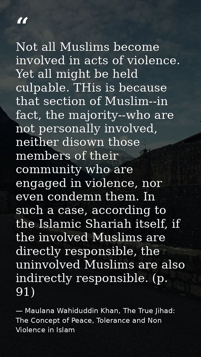 Not all Muslims become involved in acts of violence. Yet all might be held culpable. THis is because that section of Mus — Maulana Wahiduddin Khan, The True Jihad: The Concept of Peace, Tolerance and Non Violence in Islam