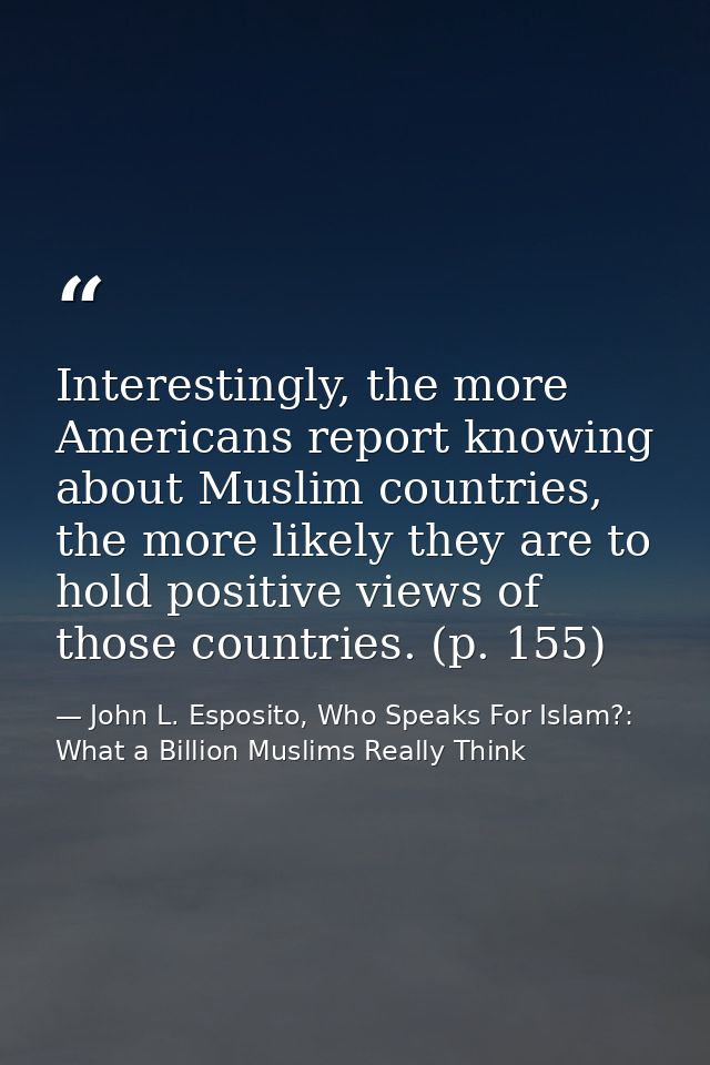 Interestingly, the more Americans report knowing about Muslim countries, the more likely they are to hold positive views — John L. Esposito, Who Speaks For Islam?: What a Billion Muslims Really Think