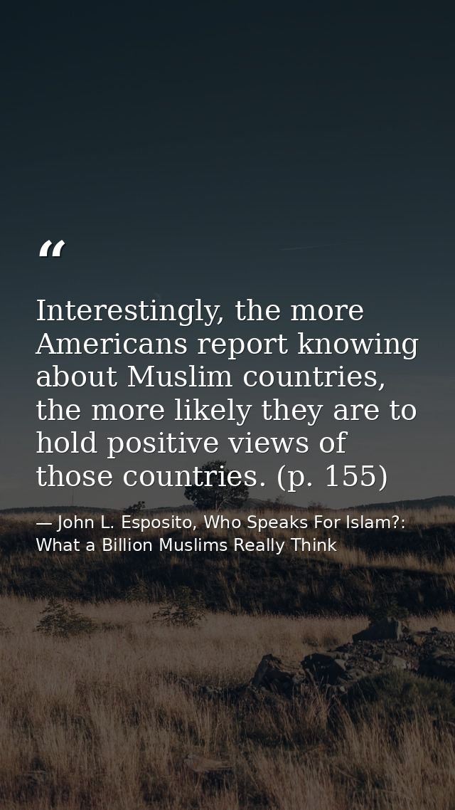 Interestingly, the more Americans report knowing about Muslim countries, the more likely they are to hold positive views — John L. Esposito, Who Speaks For Islam?: What a Billion Muslims Really Think
