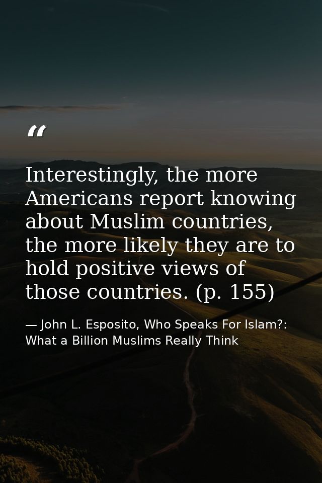 Interestingly, the more Americans report knowing about Muslim countries, the more likely they are to hold positive views — John L. Esposito, Who Speaks For Islam?: What a Billion Muslims Really Think
