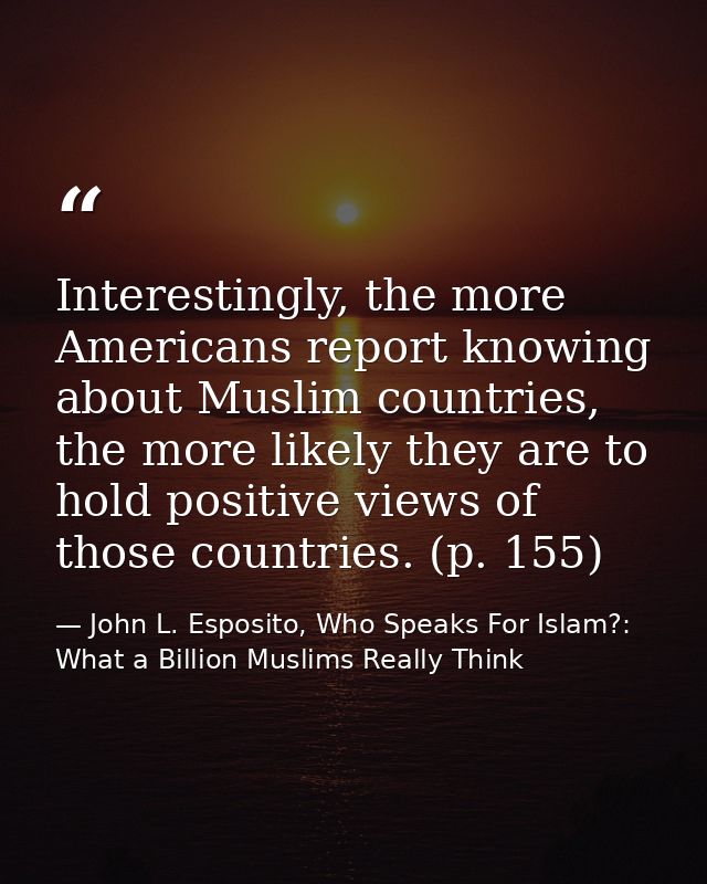 Interestingly, the more Americans report knowing about Muslim countries, the more likely they are to hold positive views — John L. Esposito, Who Speaks For Islam?: What a Billion Muslims Really Think