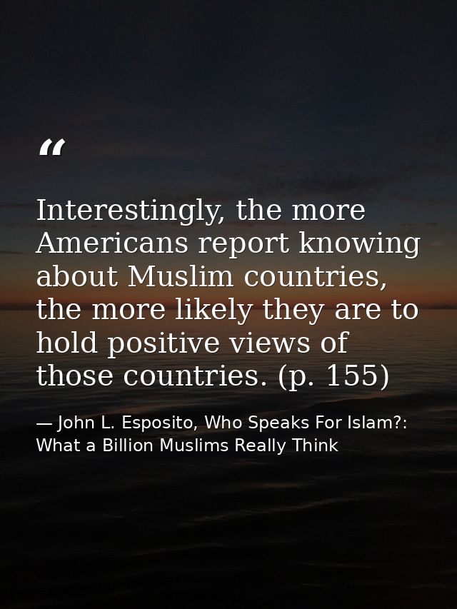 Interestingly, the more Americans report knowing about Muslim countries, the more likely they are to hold positive views — John L. Esposito, Who Speaks For Islam?: What a Billion Muslims Really Think
