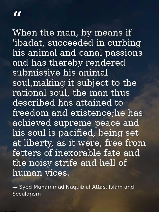 When the man, by means if 'ibadat, succeeded in curbing his animal and canal passions and has thereby rendered submissiv — Syed Muhammad Naquib al-Attas, Islam and Secularism